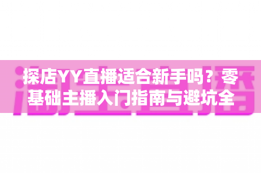 探店YY直播适合新手吗?零基础主播入门指南与避坑全解析 探店YY直播适合新手吗?零基础主播入门指南与避坑全解析