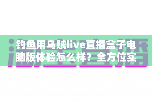 钓鱼用乌贼live直播盒子电脑版体验怎么样?全方位实测评测与真实使用感受分享 钓鱼用乌贼live直播盒子电脑版体验怎么样?全方位实测评测与真实使用感受分享