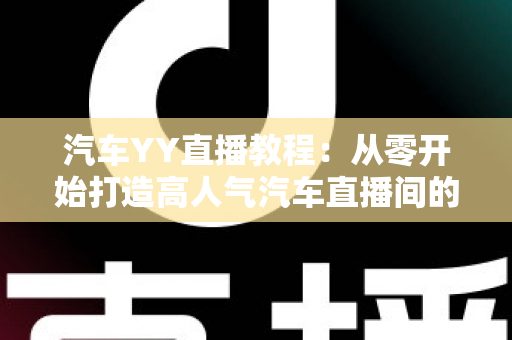 汽车YY直播教程:从零开始打造高人气汽车直播间的完整指南 汽车YY直播教程:从零开始打造高人气汽车直播间的完整指南