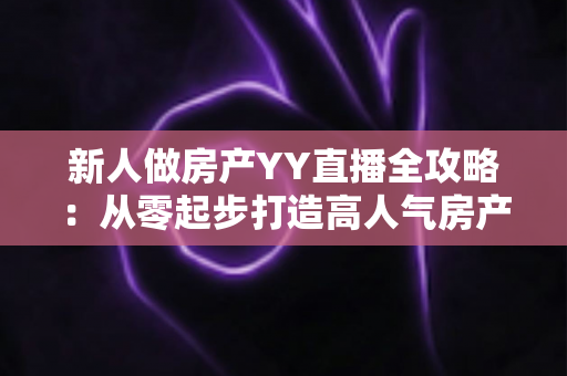 新人做房产YY直播全攻略：从零起步打造高人气房产直播间的实战秘籍