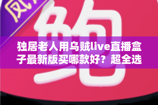 独居老人用乌贼live直播盒子最新版买哪款好？超全选购攻略，一次选对不踩坑