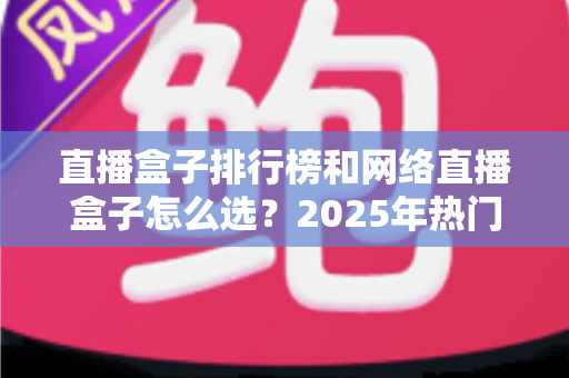直播盒子排行榜和网络直播盒子怎么选?2025年热门机型榜单与避坑选购全攻略 直播盒子排行榜和网络直播盒子怎么选?2025年热门机型榜单与避坑选购全攻略