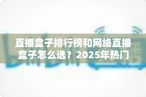直播盒子排行榜和网络直播盒子怎么选？2025年热门机型榜单与避坑选购全攻略