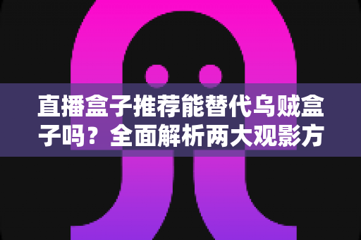 直播盒子推荐能替代乌贼盒子吗？全面解析两大观影方案的优劣与选择指南