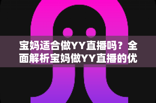 宝妈适合做YY直播吗?全面解析宝妈做YY直播的优势、挑战与实操建议 宝妈适合做YY直播吗?全面解析宝妈做YY直播的优势、挑战与实操建议