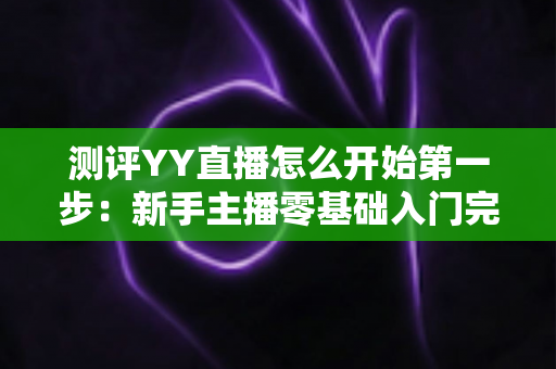 测评YY直播怎么开始第一步:新手主播零基础入门完整指南与实操测评 测评YY直播怎么开始第一步:新手主播零基础入门完整指南与实操测评