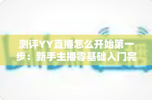 测评YY直播怎么开始第一步:新手主播零基础入门完整指南与实操测评 测评YY直播怎么开始第一步:新手主播零基础入门完整指南与实操测评