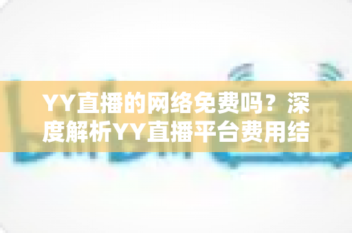 YY直播的网络免费吗？深度解析YY直播平台费用结构与免费使用全攻略