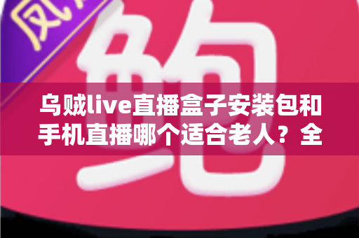 乌贼live直播盒子安装包和手机直播哪个适合老人?全方位对比助您为长辈做出明智选择 乌贼live直播盒子安装包和手机直播哪个适合老人?全方位对比助您为长辈做出明智选择