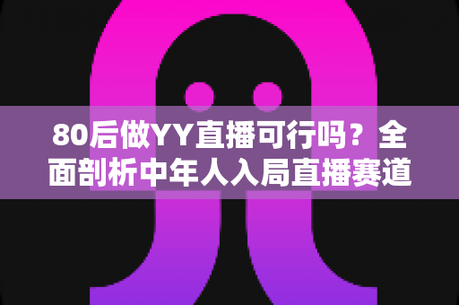 80后做YY直播可行吗？全面剖析中年人入局直播赛道的优势、挑战与实战建议