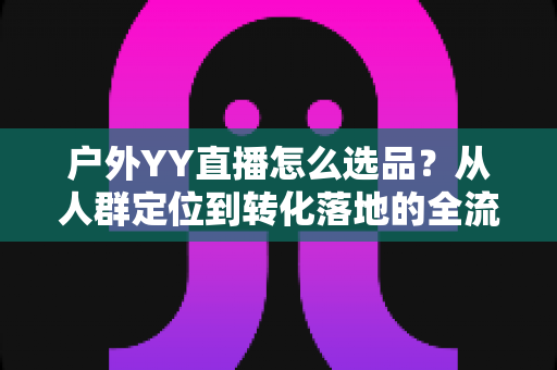户外YY直播怎么选品?从人群定位到转化落地的全流程实战指南 户外YY直播怎么选品?从人群定位到转化落地的全流程实战指南