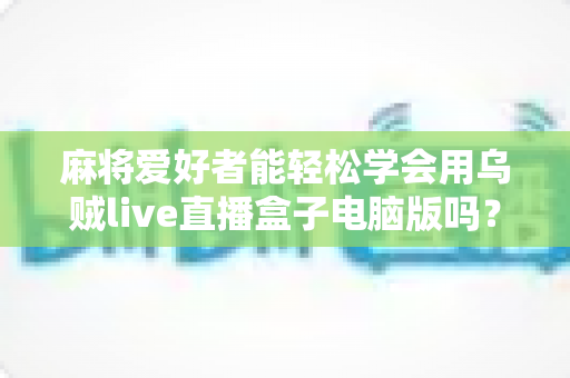 麻将爱好者能轻松学会用乌贼live直播盒子电脑版吗？零基础开启直播之路的实用指南