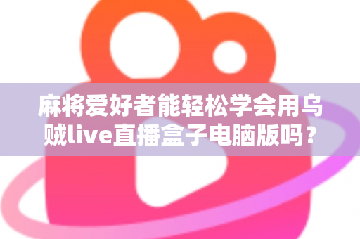 麻将爱好者能轻松学会用乌贼live直播盒子电脑版吗？零基础开启直播之路的实用指南
