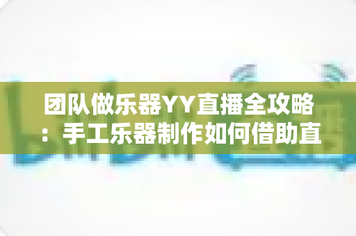 团队做乐器YY直播全攻略：手工乐器制作如何借助直播打造爆款流量与变现新路径
