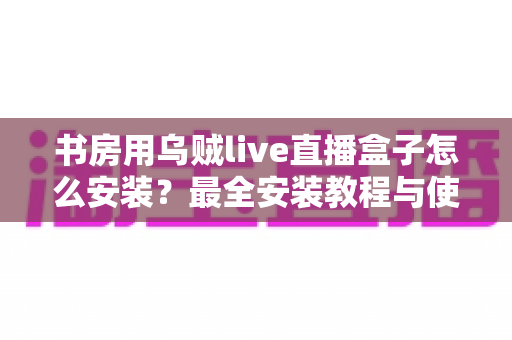 书房用乌贼live直播盒子怎么安装?最全安装教程与使用指南一文讲透 书房用乌贼live直播盒子怎么安装?最全安装教程与使用指南一文讲透