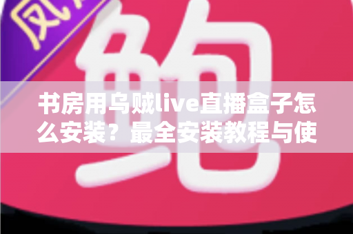 书房用乌贼live直播盒子怎么安装？最全安装教程与使用指南一文讲透