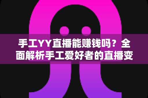 手工YY直播能赚钱吗？全面解析手工爱好者的直播变现之路与实操指南
