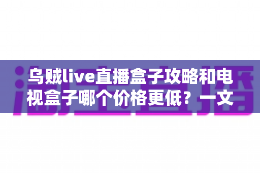 乌贼live直播盒子攻略和电视盒子哪个价格更低?一文看懂两者成本差异与选购指南 乌贼live直播盒子攻略和电视盒子哪个价格更低?一文看懂两者成本差异与选购指南
