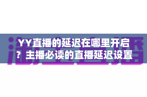 YY直播的延迟在哪里开启?主播必读的直播延迟设置全攻略与实用技巧 YY直播的延迟在哪里开启?主播必读的直播延迟设置全攻略与实用技巧