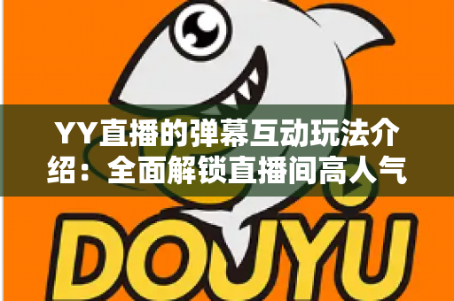 YY直播的弹幕互动玩法介绍：全面解锁直播间高人气互动秘诀，让观众与主播零距离