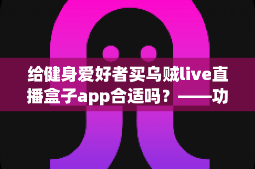 给健身爱好者买乌贼live直播盒子app合适吗?——功能、风险与购买建议全面解析 给健身爱好者买乌贼live直播盒子app合适吗?——功能、风险与购买建议全面解析