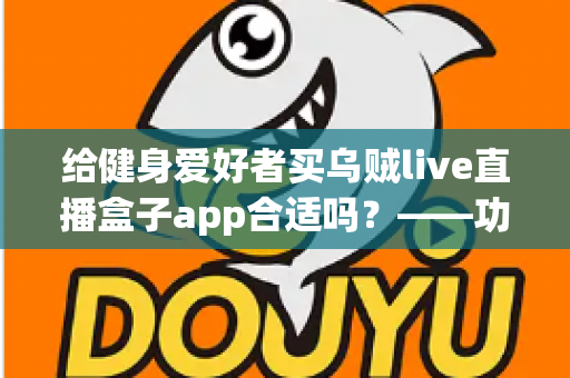 给健身爱好者买乌贼live直播盒子app合适吗？——功能、风险与购买建议全面解析