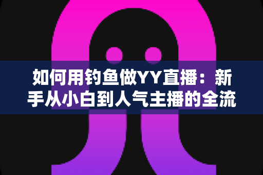 如何用钓鱼做YY直播：新手从小白到人气主播的全流程实战指南