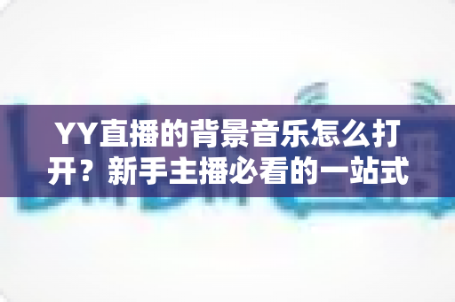 YY直播的背景音乐怎么打开？新手主播必看的一站式设置教程与实用技巧