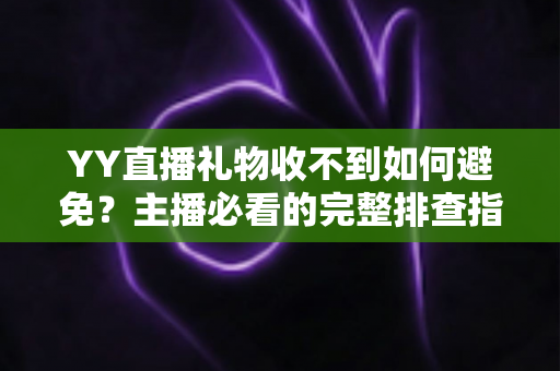YY直播礼物收不到如何避免？主播必看的完整排查指南与预防技巧