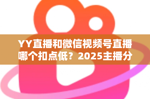 YY直播和微信视频号直播哪个扣点低?2025主播分成比例全面对比与平台选择实战指南 YY直播和微信视频号直播哪个扣点低?2025主播分成比例全面对比与平台选择实战指南