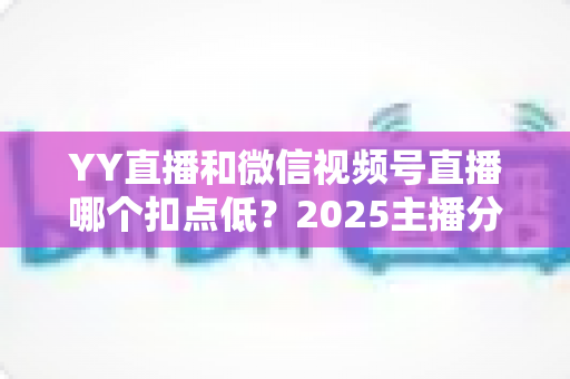 YY直播和微信视频号直播哪个扣点低?2025主播分成比例全面对比与平台选择实战指南 YY直播和微信视频号直播哪个扣点低?2025主播分成比例全面对比与平台选择实战指南