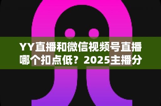 YY直播和微信视频号直播哪个扣点低?2025主播分成比例全面对比与平台选择实战指南 YY直播和微信视频号直播哪个扣点低?2025主播分成比例全面对比与平台选择实战指南
