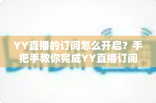 YY直播的订阅怎么开启？手把手教你完成YY直播订阅开启的完整操作指南