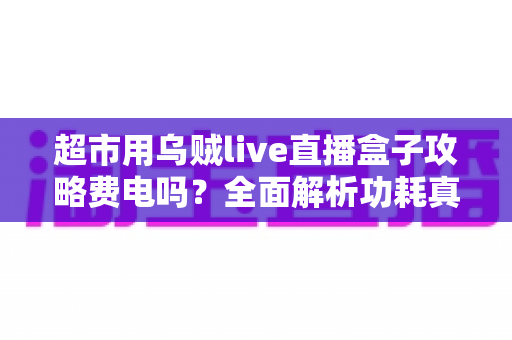 超市用乌贼live直播盒子攻略费电吗?全面解析功耗真相与超实用省电运营指南 超市用乌贼live直播盒子攻略费电吗?全面解析功耗真相与超实用省电运营指南
