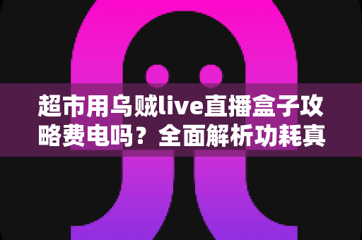 超市用乌贼live直播盒子攻略费电吗？全面解析功耗真相与超实用省电运营指南
