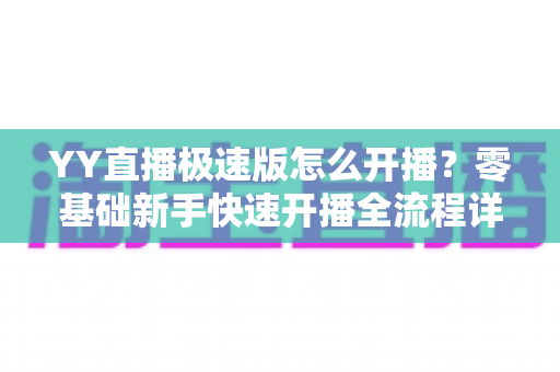 YY直播极速版怎么开播？零基础新手快速开播全流程详解指南