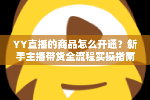 YY直播的商品怎么开通？新手主播带货全流程实操指南与权限申请详解