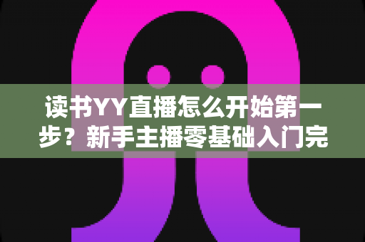读书YY直播怎么开始第一步?新手主播零基础入门完全指南 读书YY直播怎么开始第一步?新手主播零基础入门完全指南