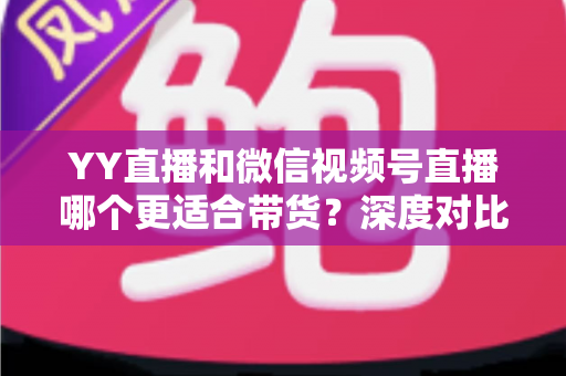 YY直播和微信视频号直播哪个更适合带货?深度对比分析与平台选择指南 YY直播和微信视频号直播哪个更适合带货?深度对比分析与平台选择指南