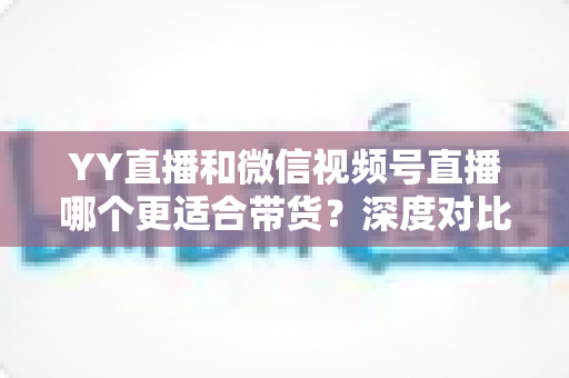 YY直播和微信视频号直播哪个更适合带货?深度对比分析与平台选择指南 YY直播和微信视频号直播哪个更适合带货?深度对比分析与平台选择指南