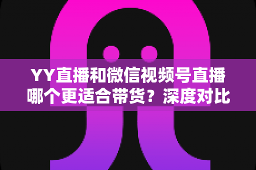 YY直播和微信视频号直播哪个更适合带货?深度对比分析与平台选择指南 YY直播和微信视频号直播哪个更适合带货?深度对比分析与平台选择指南