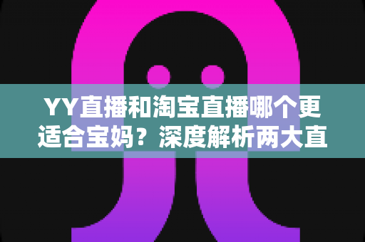 YY直播和淘宝直播哪个更适合宝妈？深度解析两大直播平台的选择指南与赚钱攻略