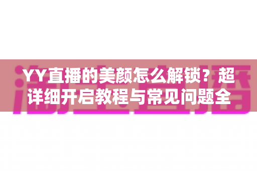 YY直播的美颜怎么解锁?超详细开启教程与常见问题全解析 YY直播的美颜怎么解锁?超详细开启教程与常见问题全解析