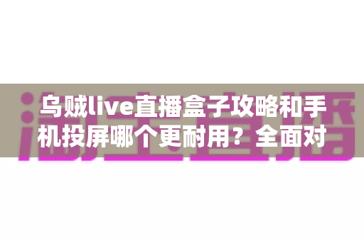 乌贼live直播盒子攻略和手机投屏哪个更耐用？全面对比与实用保养指南帮你选出长久之选