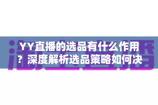 YY直播的选品有什么作用？深度解析选品策略如何决定直播间的流量、转化与粉丝信任