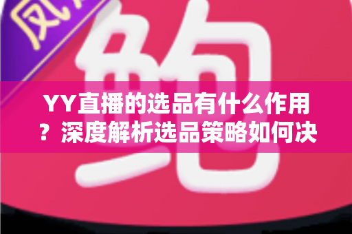 YY直播的选品有什么作用？深度解析选品策略如何决定直播间的流量、转化与粉丝信任
