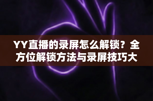 YY直播的录屏怎么解锁?全方位解锁方法与录屏技巧大公开 YY直播的录屏怎么解锁?全方位解锁方法与录屏技巧大公开