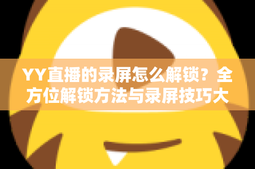YY直播的录屏怎么解锁?全方位解锁方法与录屏技巧大公开 YY直播的录屏怎么解锁?全方位解锁方法与录屏技巧大公开