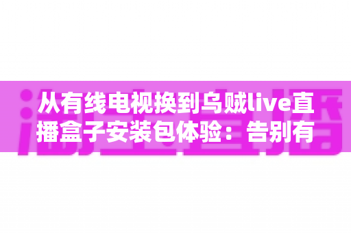 从有线电视换到乌贼live直播盒子安装包体验:告别有线电视高额年费,实测大屏观影新方式的全流程攻略与真实心得 从有线电视换到乌贼live直播盒子安装包体验:告别有线电视高额年费,实测大屏观影新方式的全流程攻略与真实心得