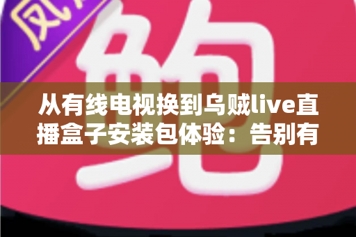 从有线电视换到乌贼live直播盒子安装包体验：告别有线电视高额年费，实测大屏观影新方式的全流程攻略与真实心得